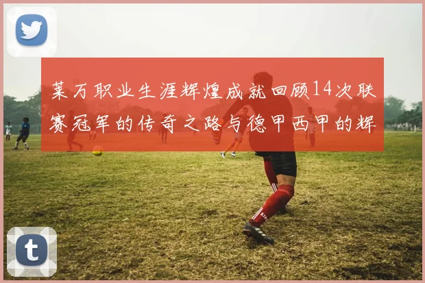 莱万职业生涯辉煌成就回顾14次联赛冠军的传奇之路与德甲西甲的辉煌历程