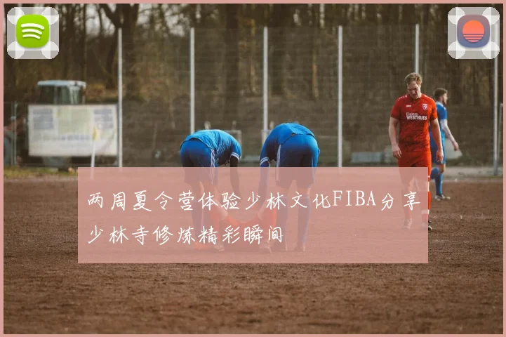两周夏令营体验少林文化FIBA分享少林寺修炼精彩瞬间