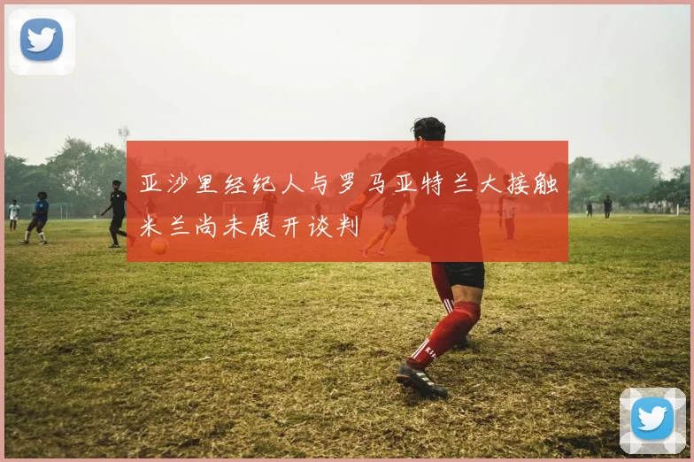 亚沙里经纪人与罗马亚特兰大接触米兰尚未展开谈判